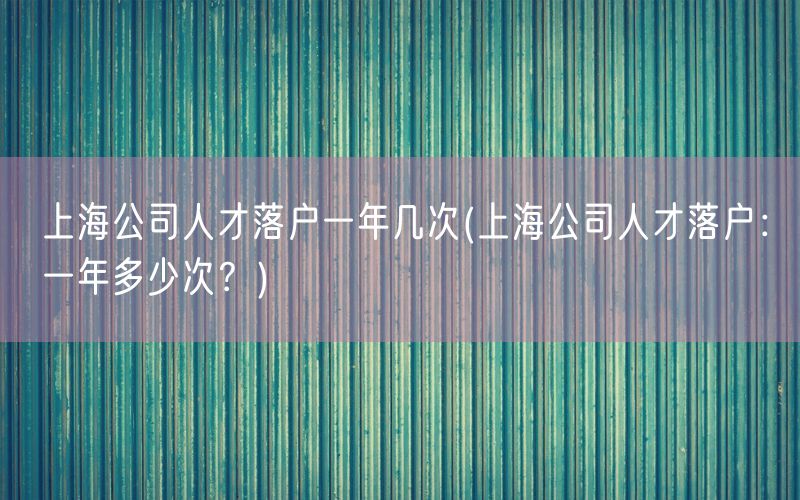 上海公司人才落户一年几次(上海公司人才落户：一年多少次？)