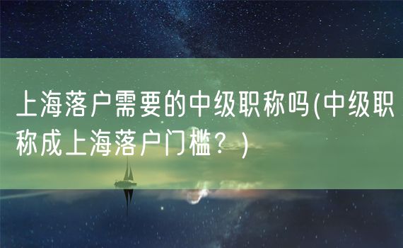 上海落户需要的中级职称吗(中级职称成上海落户门槛？)