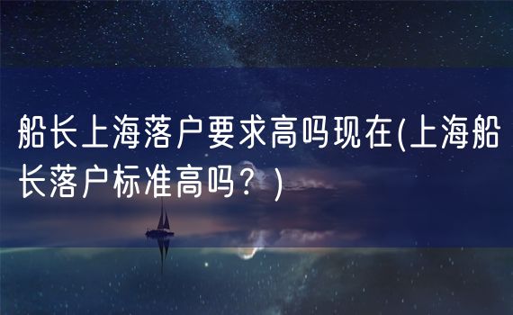 船长上海落户要求高吗现在(上海船长落户标准高吗？)