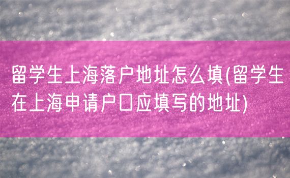 留学生上海落户地址怎么填(留学生在上海申请户口应填写的地址)