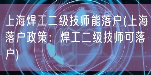 上海焊工二级技师能落户(上海落户政策：焊工二级技师可落户)