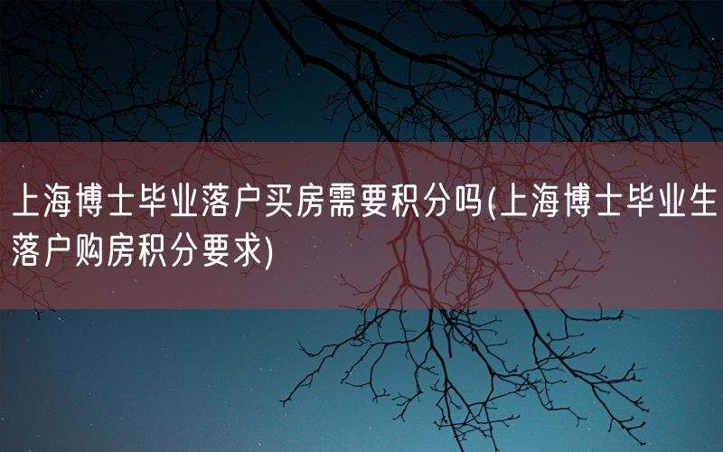 上海博士毕业落户买房需要积分吗(上海博士毕业生落户购房积分要求)