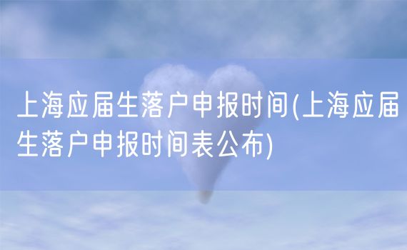 上海应届生落户申报时间(上海应届生落户申报时间表公布)