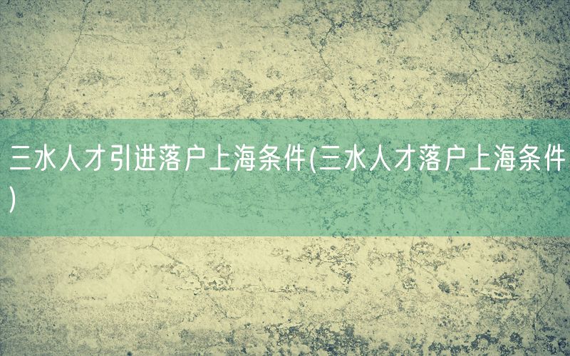 三水人才引进落户上海条件(三水人才落户上海条件)