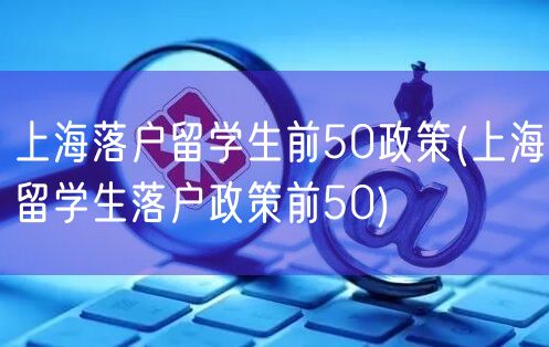 上海落户留学生前50政策(上海留学生落户政策前50)