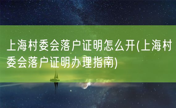 上海村委会落户证明怎么开(上海村委会落户证明办理指南)