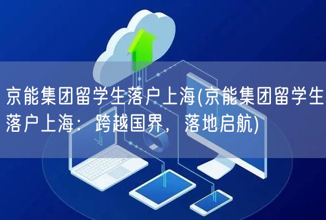 京能集团留学生落户上海(京能集团留学生落户上海：跨越国界，落地启航)