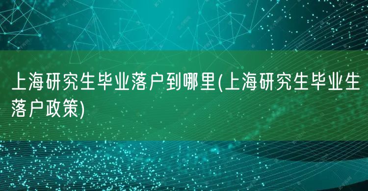 上海研究生毕业落户到哪里(上海研究生毕业生落户政策)