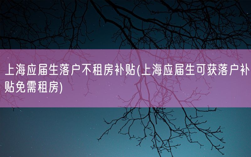 上海应届生落户不租房补贴(上海应届生可获落户补贴免需租房)