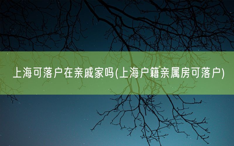 上海可落户在亲戚家吗(上海户籍亲属房可落户)