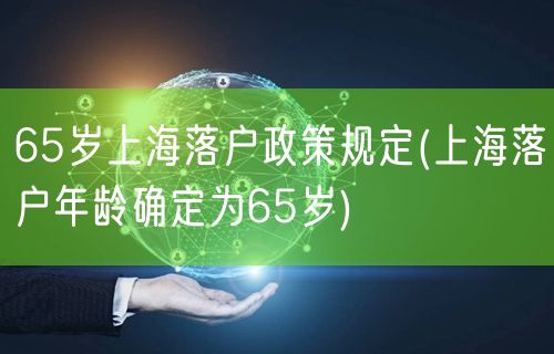 65岁上海落户政策规定(上海落户年龄确定为65岁)