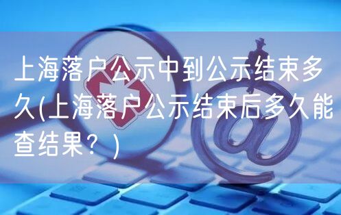 上海落户公示中到公示结束多久(上海落户公示结束后多久能查结果？)