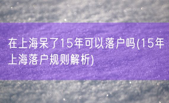 在上海呆了15年可以落户吗(15年上海落户规则解析)