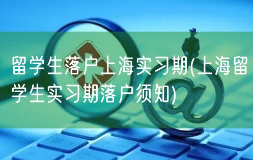 留学生落户上海实习期(上海留学生实习期落户须知)