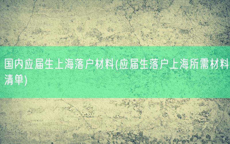 国内应届生上海落户材料(应届生落户上海所需材料清单)