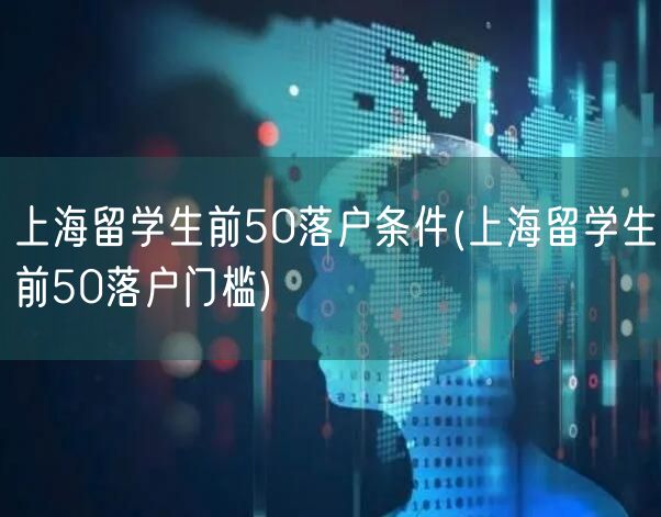 上海留学生前50落户条件(上海留学生前50落户门槛)