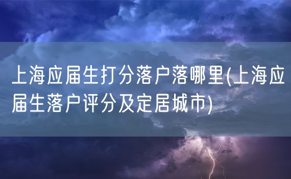 上海应届生打分落户落哪里(上海应届生落户评分及定居城市)