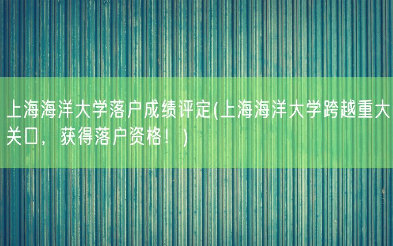 上海海洋大学落户成绩评定(上海海洋大学跨越重大关口，获得落户资格！)