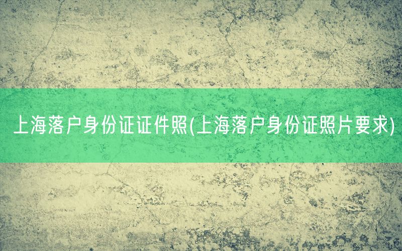 上海落户身份证证件照(上海落户身份证照片要求)