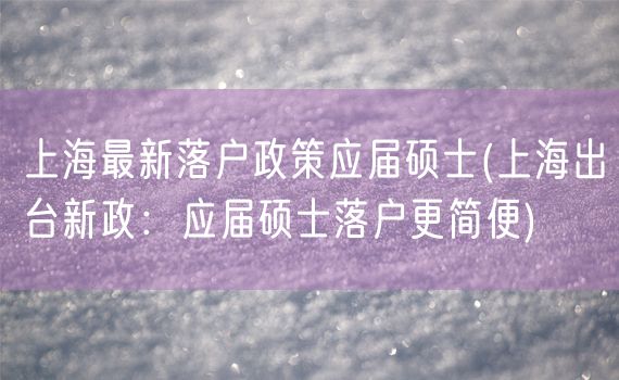 上海最新落户政策应届硕士(上海出台新政：应届硕士落户更简便)