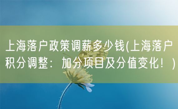 上海落户政策调薪多少钱(上海落户积分调整：加分项目及分值变化！)