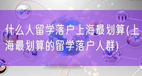 什么人留学落户上海最划算(上海最划算的留学落户人群)