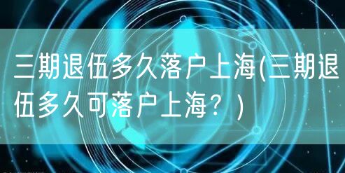 三期退伍多久落户上海(三期退伍多久可落户上海？)