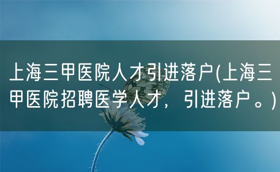 上海三甲医院人才引进落户(上海三甲医院招聘医学人才，引进落户。)