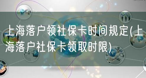 上海落户领社保卡时间规定(上海落户社保卡领取时限)