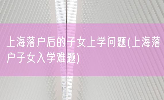 上海落户后的子女上学问题(上海落户子女入学难题)