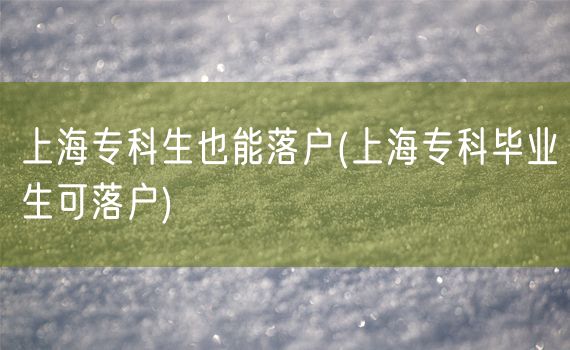 上海专科生也能落户(上海专科毕业生可落户)