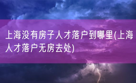 上海没有房子人才落户到哪里(上海人才落户无房去处)