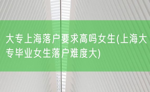 大专上海落户要求高吗女生(上海大专毕业女生落户难度大)