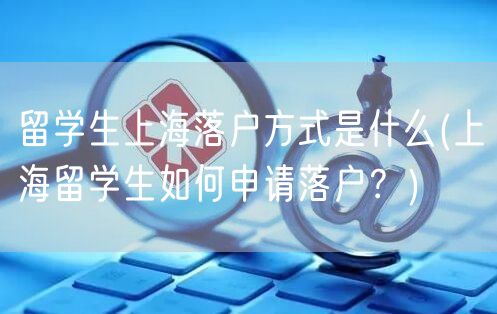 留学生上海落户方式是什么(上海留学生如何申请落户？)