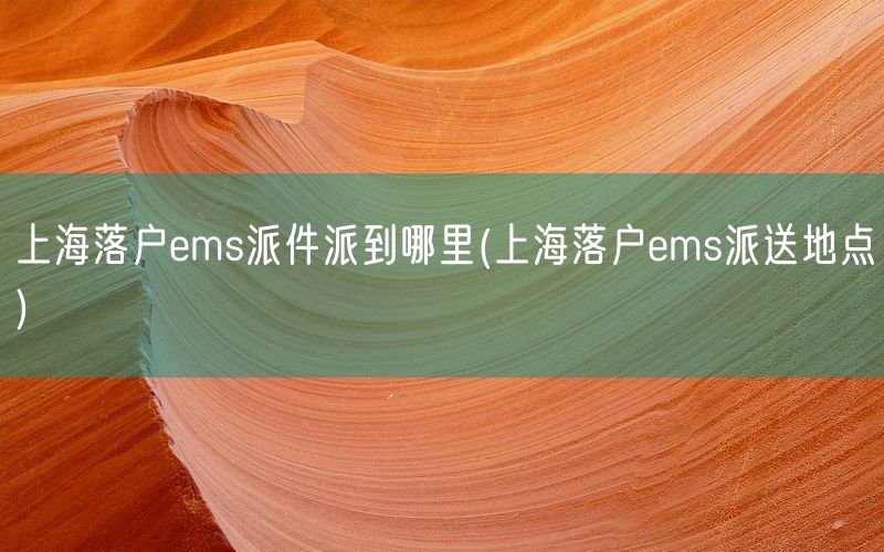 上海落户ems派件派到哪里(上海落户ems派送地点)