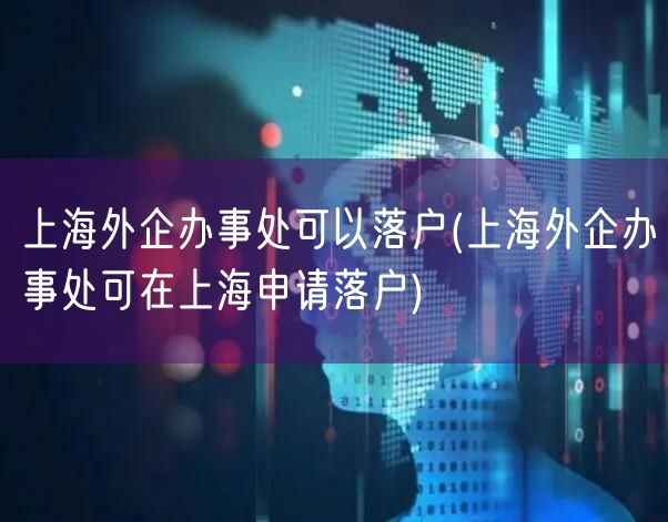 上海外企办事处可以落户(上海外企办事处可在上海申请落户)