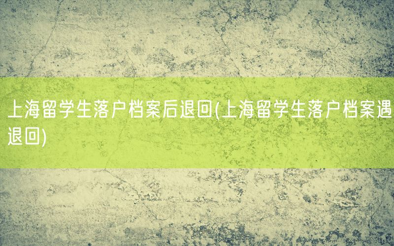 上海留学生落户档案后退回(上海留学生落户档案遇退回)