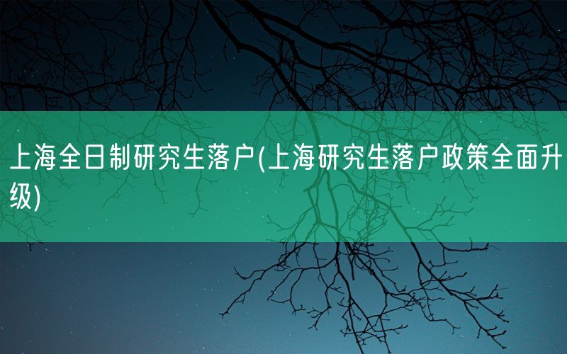 上海全日制研究生落户(上海研究生落户政策全面升级)