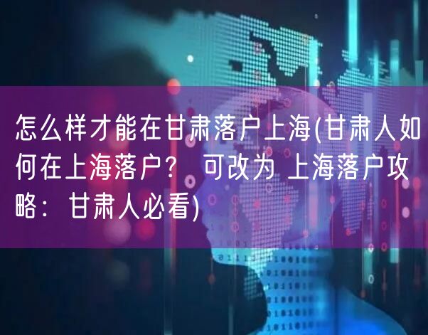 怎么样才能在甘肃落户上海(甘肃人如何在上海落户？ 可改为 上海落户攻略：甘肃人必看)