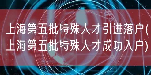 上海第五批特殊人才引进落户(上海第五批特殊人才成功入户)