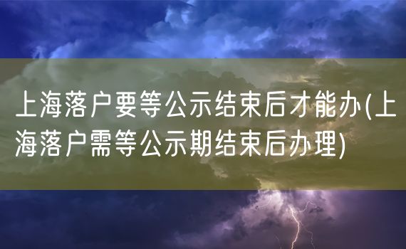 上海落户要等公示结束后才能办(上海落户需等公示期结束后办理)