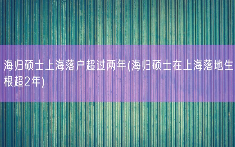 海归硕士上海落户超过两年(海归硕士在上海落地生根超2年)