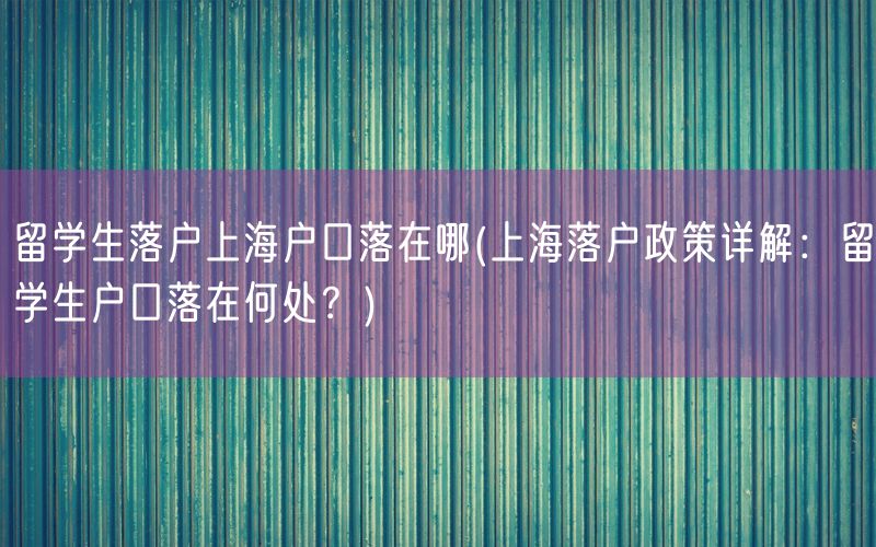 留学生落户上海户口落在哪(上海落户政策详解：留学生户口落在何处？)