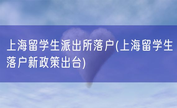 上海留学生派出所落户(上海留学生落户新政策出台)