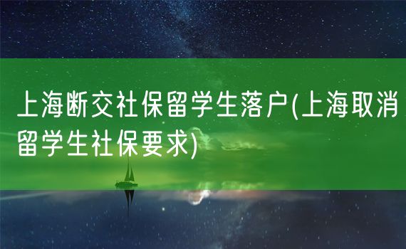 上海断交社保留学生落户(上海取消留学生社保要求)