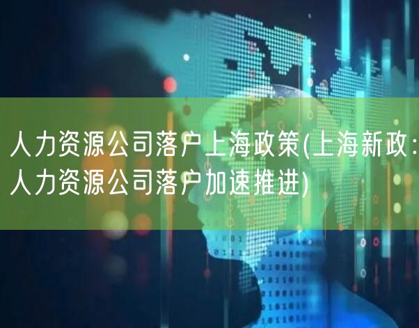 人力资源公司落户上海政策(上海新政：人力资源公司落户加速推进)