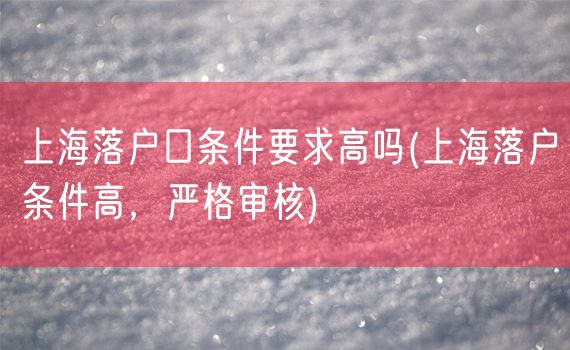 上海落户口条件要求高吗(上海落户条件高，严格审核)