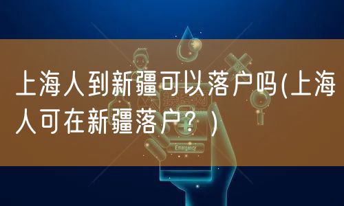 上海人到新疆可以落户吗(上海人可在新疆落户？)