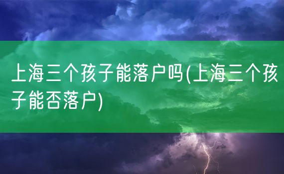 上海三个孩子能落户吗(上海三个孩子能否落户)