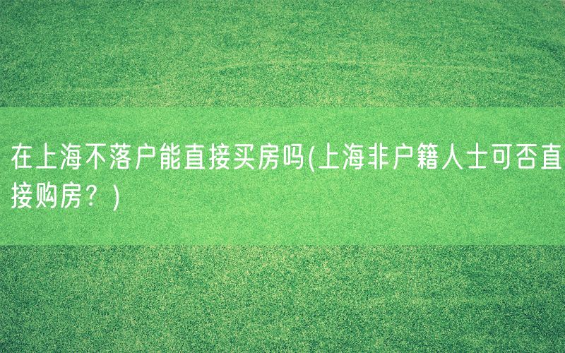 在上海不落户能直接买房吗(上海非户籍人士可否直接购房？)